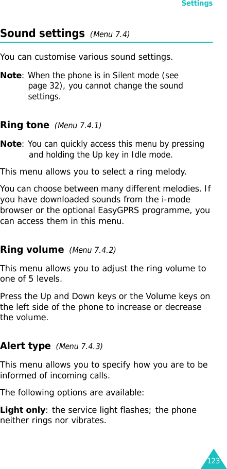 Settings123Sound settings  (Menu 7.4)You can customise various sound settings.Note: When the phone is in Silent mode (see page 32), you cannot change the sound settings.Ring tone  (Menu 7.4.1)Note: You can quickly access this menu by pressing and holding the Up key in Idle mode.This menu allows you to select a ring melody. You can choose between many different melodies. If you have downloaded sounds from the i-mode browser or the optional EasyGPRS programme, you can access them in this menu. Ring volume  (Menu 7.4.2)This menu allows you to adjust the ring volume to one of 5 levels. Press the Up and Down keys or the Volume keys on the left side of the phone to increase or decrease the volume. Alert type  (Menu 7.4.3) This menu allows you to specify how you are to be informed of incoming calls. The following options are available:Light only: the service light flashes; the phone neither rings nor vibrates.