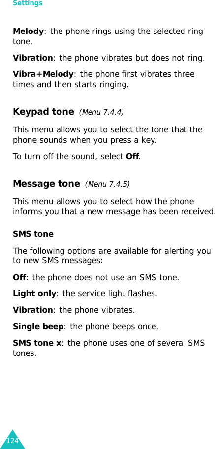 Settings124Melody: the phone rings using the selected ring tone.Vibration: the phone vibrates but does not ring. Vibra+Melody: the phone first vibrates three times and then starts ringing.Keypad tone  (Menu 7.4.4)This menu allows you to select the tone that the phone sounds when you press a key. To turn off the sound, select Off.Message tone  (Menu 7.4.5) This menu allows you to select how the phone informs you that a new message has been received.SMS toneThe following options are available for alerting you to new SMS messages:Off: the phone does not use an SMS tone.Light only: the service light flashes.Vibration: the phone vibrates.Single beep: the phone beeps once. SMS tone x: the phone uses one of several SMS tones. 