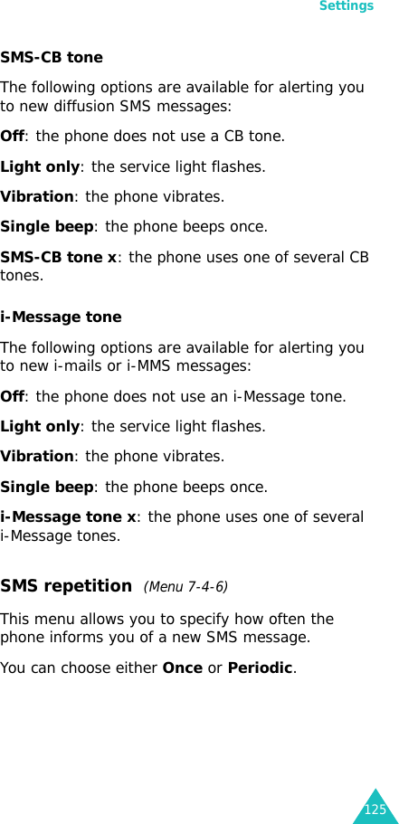 Settings125SMS-CB toneThe following options are available for alerting you to new diffusion SMS messages:Off: the phone does not use a CB tone.Light only: the service light flashes.Vibration: the phone vibrates.Single beep: the phone beeps once. SMS-CB tone x: the phone uses one of several CB tones.i-Message toneThe following options are available for alerting you to new i-mails or i-MMS messages:Off: the phone does not use an i-Message tone.Light only: the service light flashes.Vibration: the phone vibrates.Single beep: the phone beeps once. i-Message tone x: the phone uses one of several i-Message tones.SMS repetition  (Menu 7-4-6)This menu allows you to specify how often the phone informs you of a new SMS message.You can choose either Once or Periodic.