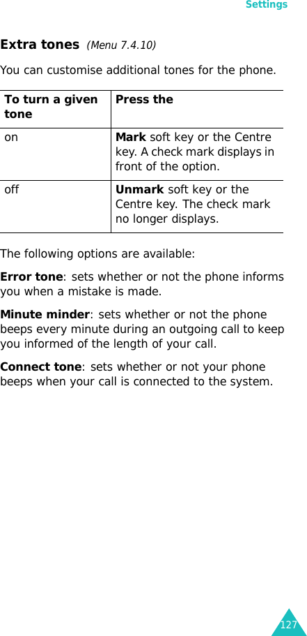 Settings127Extra tones  (Menu 7.4.10) You can customise additional tones for the phone. The following options are available:Error tone: sets whether or not the phone informs you when a mistake is made. Minute minder: sets whether or not the phone beeps every minute during an outgoing call to keep you informed of the length of your call.Connect tone: sets whether or not your phone beeps when your call is connected to the system.To turn a given tone Press the onMark soft key or the Centre key. A check mark displays in front of the option.offUnmark soft key or the Centre key. The check mark no longer displays.