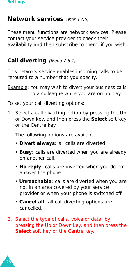 Settings128Network services  (Menu 7.5)These menu functions are network services. Please contact your service provider to check their availability and then subscribe to them, if you wish.Call diverting  (Menu 7.5.1)This network service enables incoming calls to be rerouted to a number that you specify.Example: You may wish to divert your business calls to a colleague while you are on holiday.To set your call diverting options:1. Select a call diverting option by pressing the Up or Down key, and then press the Select soft key or the Centre key.The following options are available:• Divert always: all calls are diverted.• Busy: calls are diverted when you are already on another call.• No reply: calls are diverted when you do not answer the phone.• Unreachable: calls are diverted when you are not in an area covered by your service provider or when your phone is switched off.• Cancel all: all call diverting options are cancelled.2. Select the type of calls, voice or data, by pressing the Up or Down key, and then press the Select soft key or the Centre key.