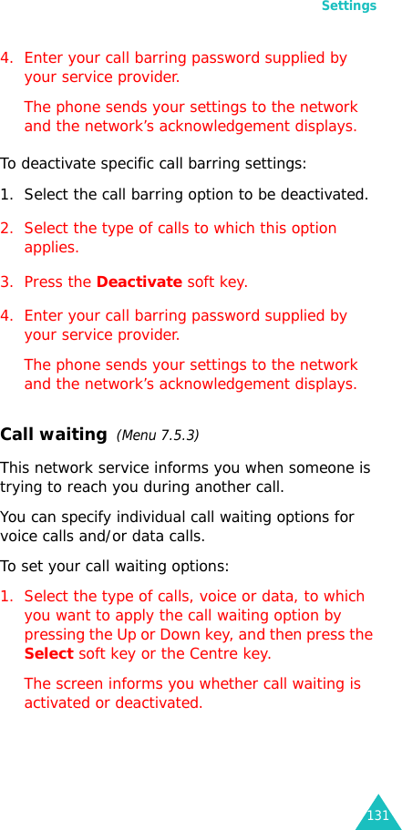 Settings1314. Enter your call barring password supplied by your service provider.The phone sends your settings to the network and the network’s acknowledgement displays.To deactivate specific call barring settings:1. Select the call barring option to be deactivated.2. Select the type of calls to which this option applies.3. Press the Deactivate soft key.4. Enter your call barring password supplied by your service provider.The phone sends your settings to the network and the network’s acknowledgement displays.Call waiting  (Menu 7.5.3)This network service informs you when someone is trying to reach you during another call.You can specify individual call waiting options for voice calls and/or data calls.To set your call waiting options:1. Select the type of calls, voice or data, to which you want to apply the call waiting option by pressing the Up or Down key, and then press the Select soft key or the Centre key.The screen informs you whether call waiting is activated or deactivated. 