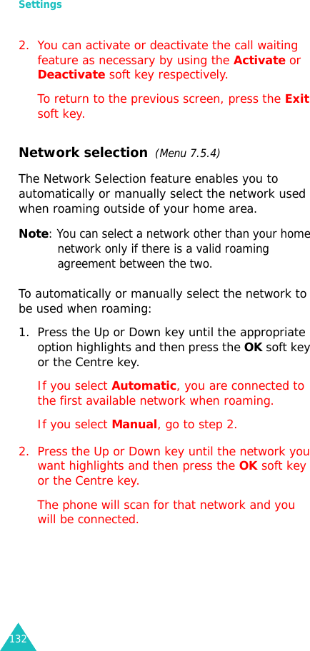 Settings1322. You can activate or deactivate the call waiting feature as necessary by using the Activate or Deactivate soft key respectively. To return to the previous screen, press the Exit soft key.Network selection  (Menu 7.5.4)The Network Selection feature enables you to automatically or manually select the network used when roaming outside of your home area.Note: You can select a network other than your home network only if there is a valid roaming agreement between the two.To automatically or manually select the network to be used when roaming:1. Press the Up or Down key until the appropriate option highlights and then press the OK soft key or the Centre key.If you select Automatic, you are connected to the first available network when roaming.If you select Manual, go to step 2.2. Press the Up or Down key until the network you want highlights and then press the OK soft key or the Centre key.The phone will scan for that network and you will be connected.