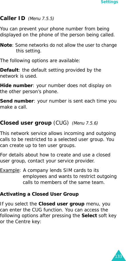 Settings133Caller ID  (Menu 7.5.5)You can prevent your phone number from being displayed on the phone of the person being called.Note: Some networks do not allow the user to change this setting.The following options are available:Default: the default setting provided by the network is used.Hide number: your number does not display on the other person’s phone.Send number: your number is sent each time you make a call.Closed user group (CUG)  (Menu 7.5.6)This network service allows incoming and outgoing calls to be restricted to a selected user group. You can create up to ten user groups.For details about how to create and use a closed user group, contact your service provider.Example: A company lends SIM cards to its employees and wants to restrict outgoing calls to members of the same team.Activating a Closed User GroupIf you select the Closed user group menu, you can enter the CUG function. You can access the following options after pressing the Select soft key or the Centre key: