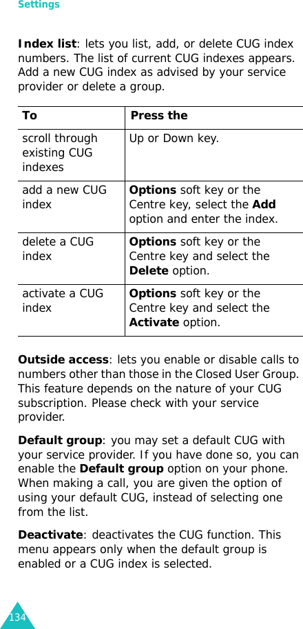 Settings134Index list: lets you list, add, or delete CUG index numbers. The list of current CUG indexes appears. Add a new CUG index as advised by your service provider or delete a group.Outside access: lets you enable or disable calls to numbers other than those in the Closed User Group. This feature depends on the nature of your CUG subscription. Please check with your service provider.Default group: you may set a default CUG with your service provider. If you have done so, you can enable the Default group option on your phone. When making a call, you are given the option of using your default CUG, instead of selecting one from the list.Deactivate: deactivates the CUG function. This menu appears only when the default group is enabled or a CUG index is selected.To Press thescroll through existing CUG indexesUp or Down key.add a new CUG indexOptions soft key or the Centre key, select the Add option and enter the index.delete a CUG indexOptions soft key or the Centre key and select the Delete option.activate a CUG indexOptions soft key or the Centre key and select the Activate option.
