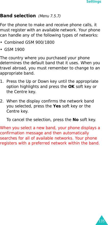 Settings135Band selection  (Menu 7.5.7)For the phone to make and receive phone calls, it must register with an available network. Your phone can handle any of the following types of networks: • Combined GSM 900/1800• GSM 1900The country where you purchased your phone determines the default band that it uses. When you travel abroad, you must remember to change to an appropriate band. 1. Press the Up or Down key until the appropriate option highlights and press the OK soft key or the Centre key.2. When the display confirms the network band you selected, press the Yes soft key or the Centre key.To cancel the selection, press the No soft key.When you select a new band, your phone displays a confirmation message and then automatically searches for all of available networks. Your phone registers with a preferred network within the band.