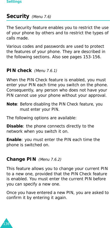 Settings136Security  (Menu 7.6)The Security feature enables you to restrict the use of your phone by others and to restrict the types of calls made.Various codes and passwords are used to protect the features of your phone. They are described in the following sections. Also see pages 153-156.PIN check  (Menu 7.6.1)When the PIN Check feature is enabled, you must enter your PIN each time you switch on the phone. Consequently, any person who does not have your PIN cannot use your phone without your approval.Note: Before disabling the PIN Check feature, you must enter your PIN.The following options are available:Disable: the phone connects directly to the network when you switch it on.Enable: you must enter the PIN each time the phone is switched on.Change PIN  (Menu 7.6.2) This feature allows you to change your current PIN to a new one, provided that the PIN Check feature is enabled. You must enter the current PIN before you can specify a new one.Once you have entered a new PIN, you are asked to confirm it by entering it again.