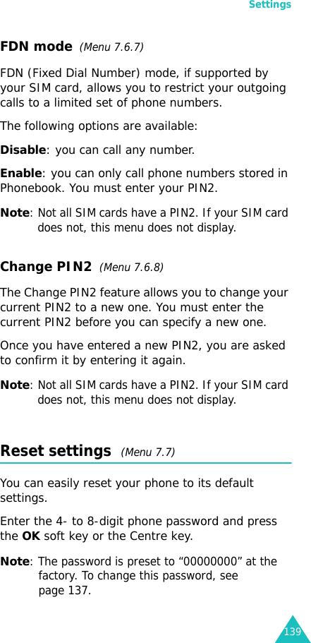 Settings139FDN mode  (Menu 7.6.7) FDN (Fixed Dial Number) mode, if supported by your SIM card, allows you to restrict your outgoing calls to a limited set of phone numbers.The following options are available:Disable: you can call any number.Enable: you can only call phone numbers stored in Phonebook. You must enter your PIN2.Note: Not all SIM cards have a PIN2. If your SIM card does not, this menu does not display.Change PIN2  (Menu 7.6.8)The Change PIN2 feature allows you to change your current PIN2 to a new one. You must enter the current PIN2 before you can specify a new one.Once you have entered a new PIN2, you are asked to confirm it by entering it again.Note: Not all SIM cards have a PIN2. If your SIM card does not, this menu does not display.Reset settings  (Menu 7.7) You can easily reset your phone to its default settings.Enter the 4- to 8-digit phone password and press the OK soft key or the Centre key.Note: The password is preset to “00000000” at the factory. To change this password, see page 137.