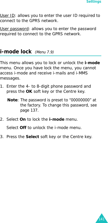 Settings141User ID: allows you to enter the user ID required to connect to the GPRS network.User password: allows you to enter the password required to connect to the GPRS network.i-mode lock  (Menu 7.9)This menu allows you to lock or unlock the i-mode menu. Once you have lock the menu, you cannot access i-mode and receive i-mails and i-MMS messages.1. Enter the 4- to 8-digit phone password and press the OK soft key or the Centre key.Note: The password is preset to “00000000” at the factory. To change this password, see page 137.2. Select On to lock the i-mode menu.Select Off to unlock the i-mode menu.3. Press the Select soft key or the Centre key.