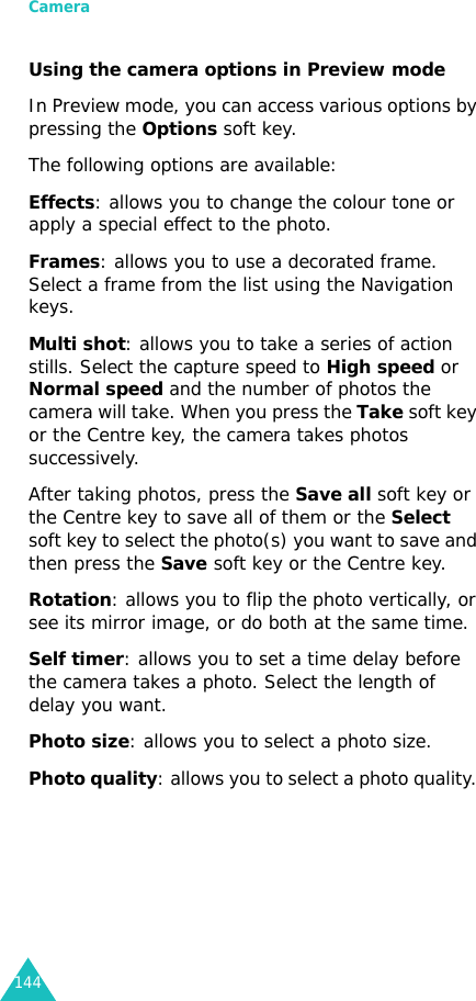 Camera144Using the camera options in Preview modeIn Preview mode, you can access various options by pressing the Options soft key. The following options are available:Effects: allows you to change the colour tone or apply a special effect to the photo. Frames: allows you to use a decorated frame. Select a frame from the list using the Navigation keys.Multi shot: allows you to take a series of action stills. Select the capture speed to High speed or Normal speed and the number of photos the camera will take. When you press the Take soft key or the Centre key, the camera takes photos successively.After taking photos, press the Save all soft key or the Centre key to save all of them or the Select soft key to select the photo(s) you want to save and then press the Save soft key or the Centre key.Rotation: allows you to flip the photo vertically, or see its mirror image, or do both at the same time.Self timer: allows you to set a time delay before the camera takes a photo. Select the length of delay you want.Photo size: allows you to select a photo size. Photo quality: allows you to select a photo quality. 
