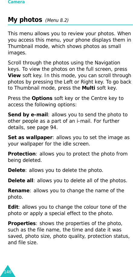 Camera146My photos  (Menu 8.2)This menu allows you to review your photos. When you access this menu, your phone displays them in Thumbnail mode, which shows photos as small images.Scroll through the photos using the Navigation keys. To view the photos on the full screen, press View soft key. In this mode, you can scroll through photos by pressing the Left or Right key. To go back to Thumbnail mode, press the Multi soft key. Press the Options soft key or the Centre key to access the following options:Send by e-mail: allows you to send the photo to other people as a part of an i-mail. For further details, see page 94. Set as wallpaper: allows you to set the image as your wallpaper for the idle screen.Protection: allows you to protect the photo from being deleted.Delete: allows you to delete the photo.Delete all: allows you to delete all of the photos. Rename: allows you to change the name of the photo.Edit: allows you to change the colour tone of the photo or apply a special effect to the photo.Properties: shows the properties of the photo, such as the file name, the time and date it was saved, photo size, photo quality, protection status, and file size.