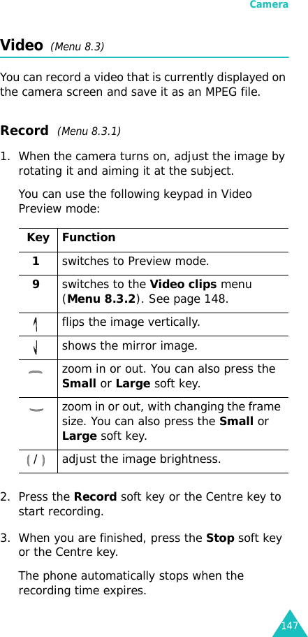 Camera147Video  (Menu 8.3)You can record a video that is currently displayed on the camera screen and save it as an MPEG file.Record  (Menu 8.3.1)1. When the camera turns on, adjust the image by rotating it and aiming it at the subject.You can use the following keypad in Video Preview mode:2. Press the Record soft key or the Centre key to start recording.3. When you are finished, press the Stop soft key or the Centre key.The phone automatically stops when the recording time expires. Key Function1switches to Preview mode.9switches to the Video clips menu (Menu 8.3.2). See page 148.flips the image vertically.shows the mirror image.zoom in or out. You can also press the Small or Large soft key.zoom in or out, with changing the frame size. You can also press the Small or Large soft key./ adjust the image brightness. 