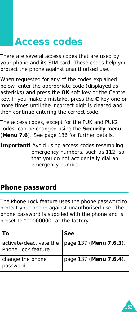 153Access codesThere are several access codes that are used by your phone and its SIM card. These codes help you protect the phone against unauthorised use.When requested for any of the codes explained below, enter the appropriate code (displayed as asterisks) and press the OK soft key or the Centre key. If you make a mistake, press the C key one or more times until the incorrect digit is cleared and then continue entering the correct code.The access codes, except for the PUK and PUK2 codes, can be changed using the Security menu (Menu 7.6). See page 136 for further details.Important! Avoid using access codes resembling emergency numbers, such as 112, so that you do not accidentally dial an emergency number.Phone passwordThe Phone Lock feature uses the phone password to protect your phone against unauthorised use. The phone password is supplied with the phone and is preset to “00000000” at the factory.To Seeactivate/deactivate the Phone Lock feature page 137 (Menu 7.6.3).change the phone password page 137 (Menu 7.6.4).