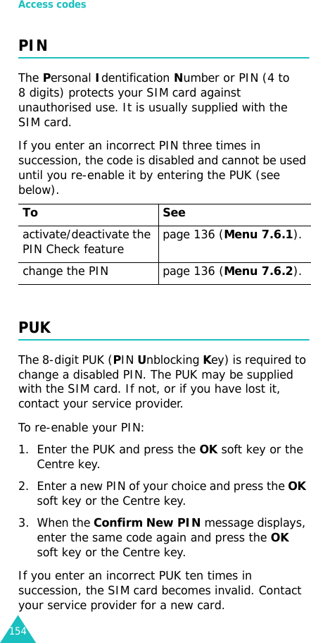 Access codes154PINThe Personal Identification Number or PIN (4 to 8 digits) protects your SIM card against unauthorised use. It is usually supplied with the SIM card.If you enter an incorrect PIN three times in succession, the code is disabled and cannot be used until you re-enable it by entering the PUK (see below).PUKThe 8-digit PUK (PIN Unblocking Key) is required to change a disabled PIN. The PUK may be supplied with the SIM card. If not, or if you have lost it, contact your service provider.To re-enable your PIN:1. Enter the PUK and press the OK soft key or the Centre key.2. Enter a new PIN of your choice and press the OK soft key or the Centre key.3. When the Confirm New PIN message displays, enter the same code again and press the OK soft key or the Centre key.If you enter an incorrect PUK ten times in succession, the SIM card becomes invalid. Contact your service provider for a new card.To Seeactivate/deactivate the PIN Check feature page 136 (Menu 7.6.1).change the PIN page 136 (Menu 7.6.2).