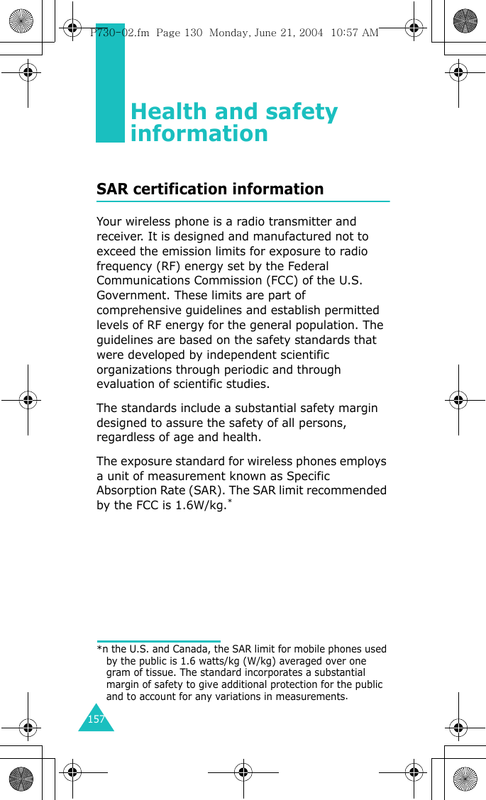 157Health and safety informationSAR certification informationYour wireless phone is a radio transmitter and receiver. It is designed and manufactured not to exceed the emission limits for exposure to radio frequency (RF) energy set by the Federal Communications Commission (FCC) of the U.S. Government. These limits are part of comprehensive guidelines and establish permitted levels of RF energy for the general population. The guidelines are based on the safety standards that were developed by independent scientific organizations through periodic and through evaluation of scientific studies.The standards include a substantial safety margin designed to assure the safety of all persons, regardless of age and health.The exposure standard for wireless phones employs a unit of measurement known as Specific Absorption Rate (SAR). The SAR limit recommended by the FCC is 1.6W/kg.**n the U.S. and Canada, the SAR limit for mobile phones used by the public is 1.6 watts/kg (W/kg) averaged over one gram of tissue. The standard incorporates a substantial margin of safety to give additional protection for the public and to account for any variations in measurements.P730-02.fm  Page 130  Monday, June 21, 2004  10:57 AM