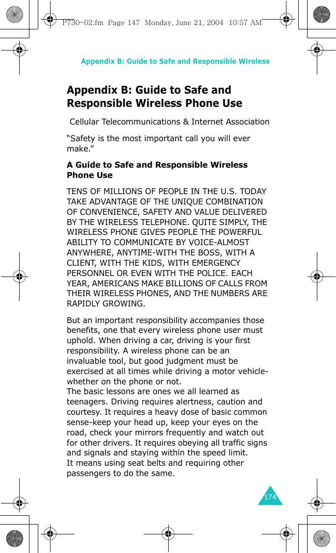 Appendix B: Guide to Safe and Responsible Wireless174Appendix B: Guide to Safe and Responsible Wireless Phone Use Cellular Telecommunications &amp; Internet Association“Safety is the most important call you will ever make.”A Guide to Safe and Responsible Wireless Phone UseTENS OF MILLIONS OF PEOPLE IN THE U.S. TODAY TAKE ADVANTAGE OF THE UNIQUE COMBINATION OF CONVENIENCE, SAFETY AND VALUE DELIVERED BY THE WIRELESS TELEPHONE. QUITE SIMPLY, THE WIRELESS PHONE GIVES PEOPLE THE POWERFUL ABILITY TO COMMUNICATE BY VOICE-ALMOST ANYWHERE, ANYTIME-WITH THE BOSS, WITH A CLIENT, WITH THE KIDS, WITH EMERGENCY PERSONNEL OR EVEN WITH THE POLICE. EACH YEAR, AMERICANS MAKE BILLIONS OF CALLS FROM THEIR WIRELESS PHONES, AND THE NUMBERS ARE RAPIDLY GROWING. But an important responsibility accompanies those benefits, one that every wireless phone user must uphold. When driving a car, driving is your first responsibility. A wireless phone can be an invaluable tool, but good judgment must be exercised at all times while driving a motor vehicle-whether on the phone or not. The basic lessons are ones we all learned as teenagers. Driving requires alertness, caution and courtesy. It requires a heavy dose of basic common sense-keep your head up, keep your eyes on the road, check your mirrors frequently and watch out for other drivers. It requires obeying all traffic signs and signals and staying within the speed limit.It means using seat belts and requiring other passengers to do the same.P730-02.fm  Page 147  Monday, June 21, 2004  10:57 AM