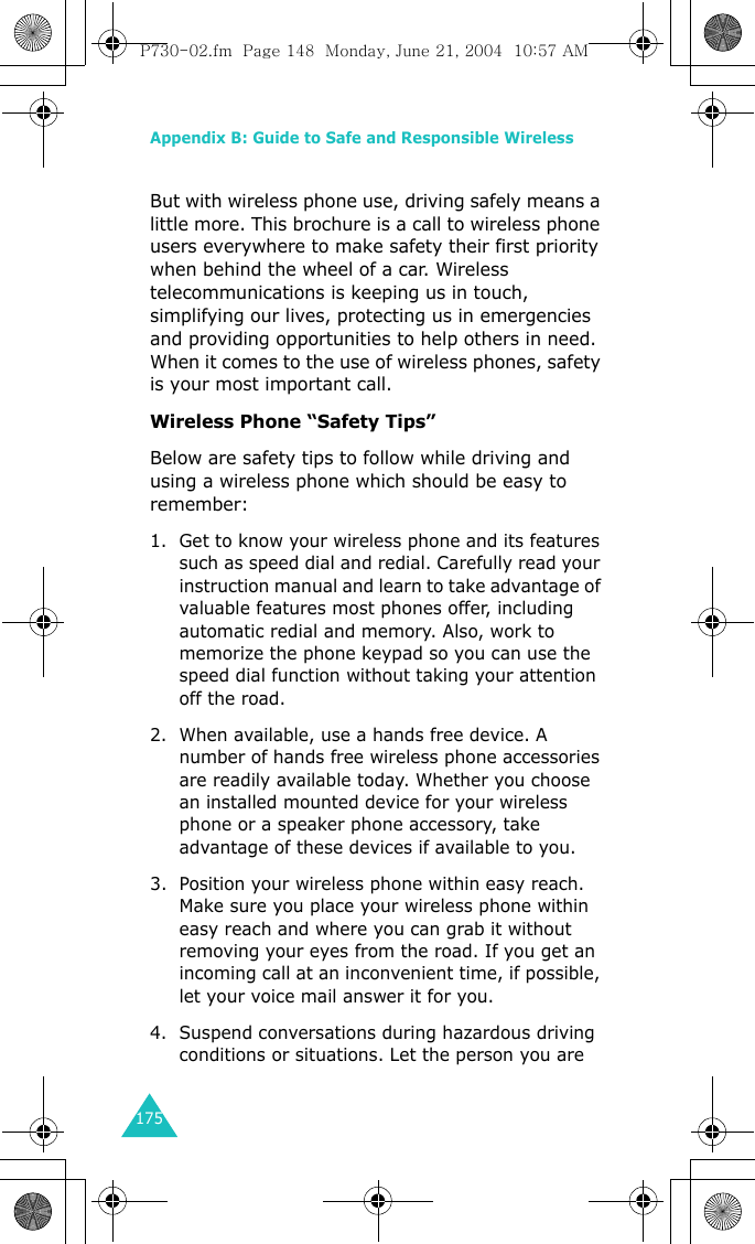 Appendix B: Guide to Safe and Responsible Wireless 175But with wireless phone use, driving safely means a little more. This brochure is a call to wireless phone users everywhere to make safety their first priority when behind the wheel of a car. Wireless telecommunications is keeping us in touch, simplifying our lives, protecting us in emergencies and providing opportunities to help others in need. When it comes to the use of wireless phones, safety is your most important call. Wireless Phone “Safety Tips” Below are safety tips to follow while driving and using a wireless phone which should be easy to remember:1. Get to know your wireless phone and its features such as speed dial and redial. Carefully read your instruction manual and learn to take advantage of valuable features most phones offer, including automatic redial and memory. Also, work to memorize the phone keypad so you can use the speed dial function without taking your attention off the road. 2. When available, use a hands free device. A number of hands free wireless phone accessories are readily available today. Whether you choose an installed mounted device for your wireless phone or a speaker phone accessory, take advantage of these devices if available to you. 3. Position your wireless phone within easy reach. Make sure you place your wireless phone within easy reach and where you can grab it without removing your eyes from the road. If you get an incoming call at an inconvenient time, if possible, let your voice mail answer it for you. 4. Suspend conversations during hazardous driving conditions or situations. Let the person you are P730-02.fm  Page 148  Monday, June 21, 2004  10:57 AM