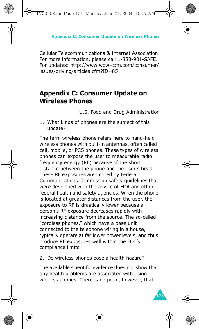 Appendix C: Consumer Update on Wireless Phones178Cellular Telecommunications &amp; Internet AssociationFor more information, please call 1-888-901-SAFE. For updates: http://www.wow-com.com/consumer/issues/driving/articles.cfm?ID=85Appendix C: Consumer Update on Wireless PhonesU.S. Food and Drug Administration1. What kinds of phones are the subject of this update?The term wireless phone refers here to hand-held wireless phones with built-in antennas, often called  cell, mobile, or PCS phones. These types of wireless phones can expose the user to measurable radio frequency energy (RF) because of the short distance between the phone and the user s head. These RF exposures are limited by Federal Communications Commission safety guidelines that were developed with the advice of FDA and other federal health and safety agencies. When the phone is located at greater distances from the user, the exposure to RF is drastically lower because a person’s RF exposure decreases rapidly with increasing distance from the source. The so-called “cordless phones,” which have a base unit connected to the telephone wiring in a house, typically operate at far lower power levels, and thus produce RF exposures well within the FCC’s compliance limits.2. Do wireless phones pose a health hazard?The available scientific evidence does not show that any health problems are associated with using wireless phones. There is no proof, however, that P730-02.fm  Page 151  Monday, June 21, 2004  10:57 AM