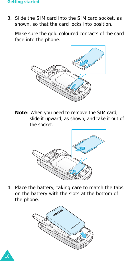 Getting started183. Slide the SIM card into the SIM card socket, as shown, so that the card locks into position. Make sure the gold coloured contacts of the card face into the phone.Note: When you need to remove the SIM card, slide it upward, as shown, and take it out of the socket.4. Place the battery, taking care to match the tabs on the battery with the slots at the bottom of the phone. 