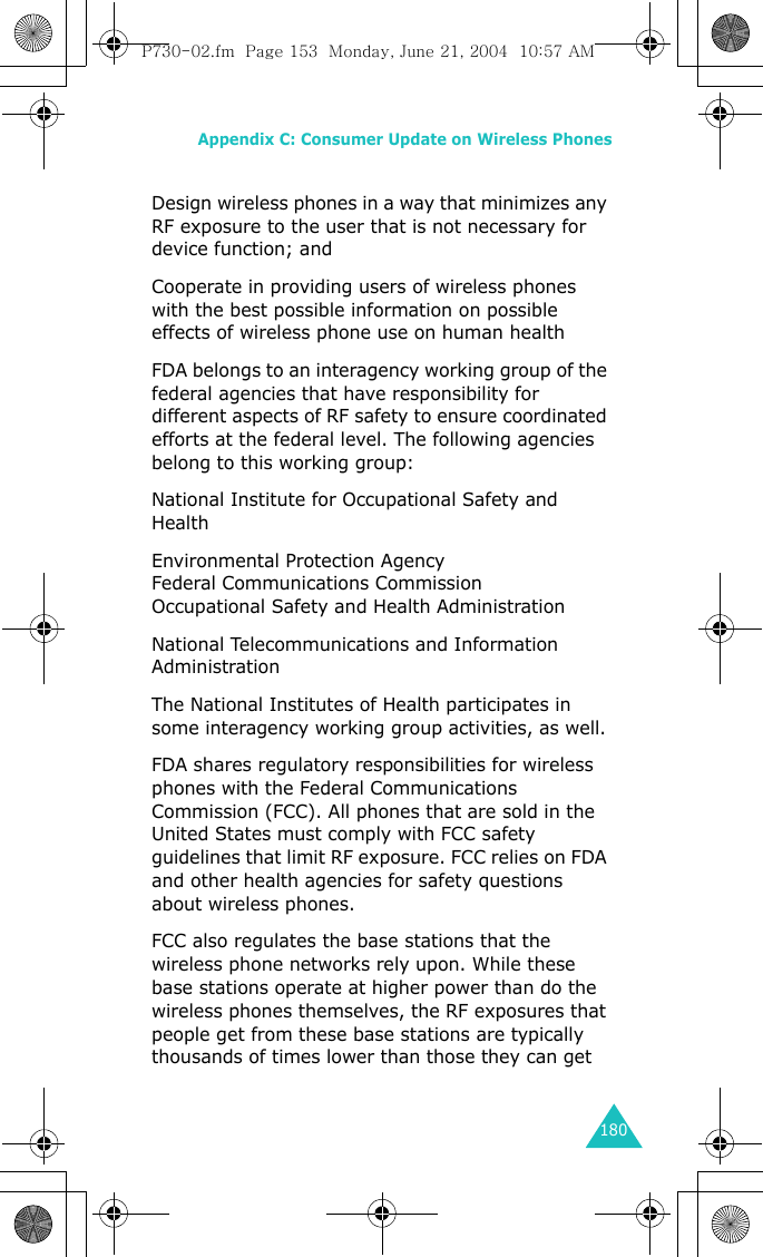 Appendix C: Consumer Update on Wireless Phones180Design wireless phones in a way that minimizes any RF exposure to the user that is not necessary for device function; and Cooperate in providing users of wireless phones with the best possible information on possible effects of wireless phone use on human health FDA belongs to an interagency working group of the federal agencies that have responsibility for different aspects of RF safety to ensure coordinated efforts at the federal level. The following agencies belong to this working group:National Institute for Occupational Safety and Health Environmental Protection Agency Federal Communications Commission Occupational Safety and Health Administration National Telecommunications and Information Administration The National Institutes of Health participates in some interagency working group activities, as well.FDA shares regulatory responsibilities for wireless phones with the Federal Communications Commission (FCC). All phones that are sold in the United States must comply with FCC safety guidelines that limit RF exposure. FCC relies on FDA and other health agencies for safety questions about wireless phones.FCC also regulates the base stations that the wireless phone networks rely upon. While these base stations operate at higher power than do the wireless phones themselves, the RF exposures that people get from these base stations are typically thousands of times lower than those they can get P730-02.fm  Page 153  Monday, June 21, 2004  10:57 AM