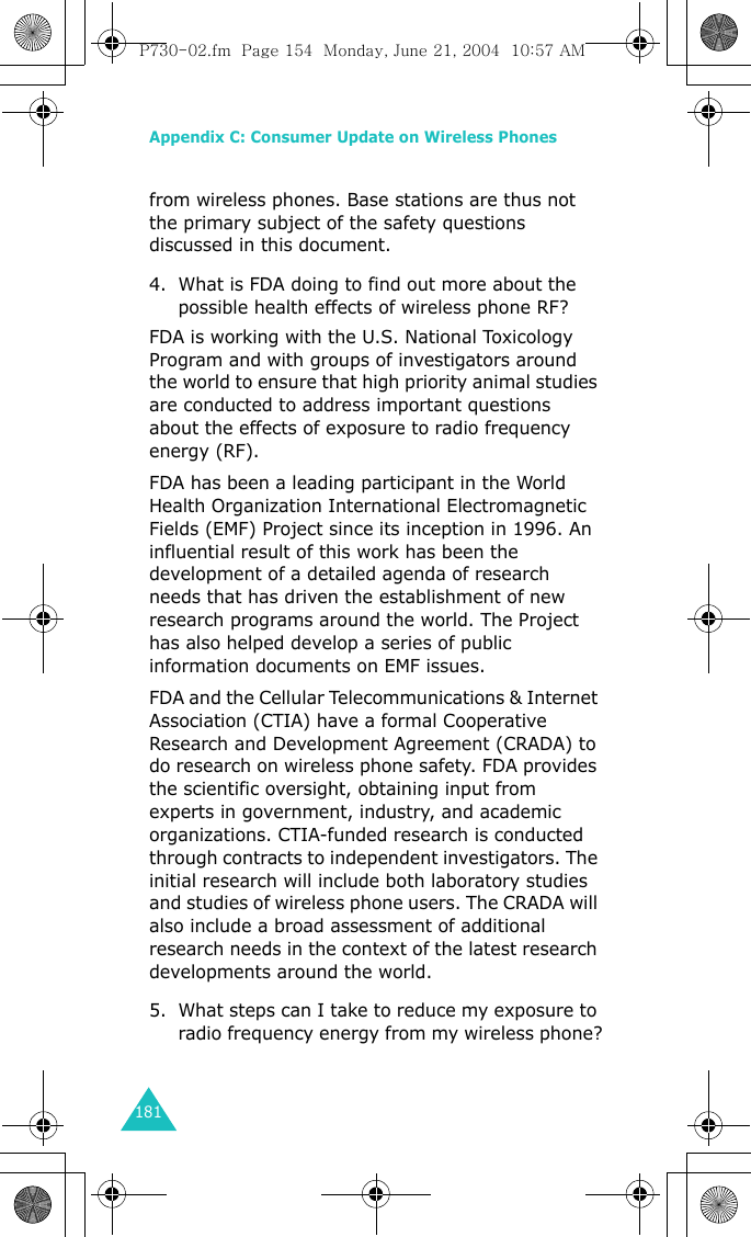 Appendix C: Consumer Update on Wireless Phones181from wireless phones. Base stations are thus not the primary subject of the safety questions discussed in this document.4. What is FDA doing to find out more about the possible health effects of wireless phone RF?FDA is working with the U.S. National Toxicology Program and with groups of investigators around the world to ensure that high priority animal studies are conducted to address important questions about the effects of exposure to radio frequency energy (RF).FDA has been a leading participant in the World Health Organization International Electromagnetic Fields (EMF) Project since its inception in 1996. An influential result of this work has been the development of a detailed agenda of research needs that has driven the establishment of new research programs around the world. The Project has also helped develop a series of public information documents on EMF issues.FDA and the Cellular Telecommunications &amp; Internet Association (CTIA) have a formal Cooperative Research and Development Agreement (CRADA) to do research on wireless phone safety. FDA provides the scientific oversight, obtaining input from experts in government, industry, and academic organizations. CTIA-funded research is conducted through contracts to independent investigators. The initial research will include both laboratory studies and studies of wireless phone users. The CRADA will also include a broad assessment of additional research needs in the context of the latest research developments around the world.5. What steps can I take to reduce my exposure to radio frequency energy from my wireless phone?P730-02.fm  Page 154  Monday, June 21, 2004  10:57 AM