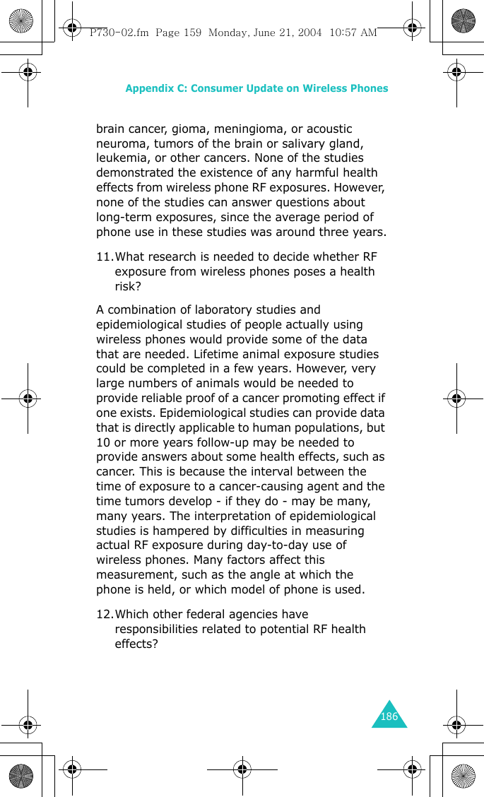 Appendix C: Consumer Update on Wireless Phones186brain cancer, gioma, meningioma, or acoustic neuroma, tumors of the brain or salivary gland, leukemia, or other cancers. None of the studies demonstrated the existence of any harmful health effects from wireless phone RF exposures. However, none of the studies can answer questions about long-term exposures, since the average period of phone use in these studies was around three years.11.What research is needed to decide whether RF exposure from wireless phones poses a health risk?A combination of laboratory studies and epidemiological studies of people actually using wireless phones would provide some of the data that are needed. Lifetime animal exposure studies could be completed in a few years. However, very large numbers of animals would be needed to provide reliable proof of a cancer promoting effect if one exists. Epidemiological studies can provide data that is directly applicable to human populations, but 10 or more years follow-up may be needed to provide answers about some health effects, such as cancer. This is because the interval between the time of exposure to a cancer-causing agent and the time tumors develop - if they do - may be many, many years. The interpretation of epidemiological studies is hampered by difficulties in measuring actual RF exposure during day-to-day use of wireless phones. Many factors affect this measurement, such as the angle at which the phone is held, or which model of phone is used.12.Which other federal agencies have responsibilities related to potential RF health effects?P730-02.fm  Page 159  Monday, June 21, 2004  10:57 AM