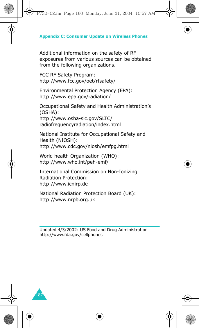 Appendix C: Consumer Update on Wireless Phones187Additional information on the safety of RF exposures from various sources can be obtained from the following organizations.FCC RF Safety Program: http://www.fcc.gov/oet/rfsafety/Environmental Protection Agency (EPA): http://www.epa.gov/radiation/ Occupational Safety and Health Administration’s (OSHA): http://www.osha-slc.gov/SLTC/radiofrequencyradiation/index.htmlNational Institute for Occupational Safety and Health (NIOSH): http://www.cdc.gov/niosh/emfpg.htmlWorld health Organization (WHO): http://www.who.int/peh-emf/ International Commission on Non-Ionizing Radiation Protection: http://www.icnirp.deNational Radiation Protection Board (UK): http://www.nrpb.org.uk Updated 4/3/2002: US Food and Drug Administration http://www.fda.gov/cellphonesP730-02.fm  Page 160  Monday, June 21, 2004  10:57 AM