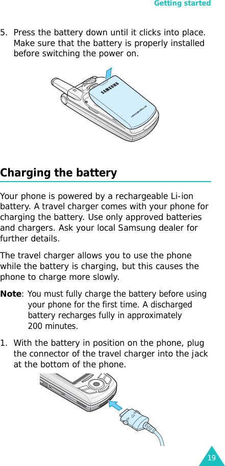 Getting started195. Press the battery down until it clicks into place. Make sure that the battery is properly installed before switching the power on. Charging the batteryYour phone is powered by a rechargeable Li-ion battery. A travel charger comes with your phone for charging the battery. Use only approved batteries and chargers. Ask your local Samsung dealer for further details.The travel charger allows you to use the phone while the battery is charging, but this causes the phone to charge more slowly. Note: You must fully charge the battery before using your phone for the first time. A discharged battery recharges fully in approximately 200 minutes.1. With the battery in position on the phone, plug the connector of the travel charger into the jack at the bottom of the phone. 