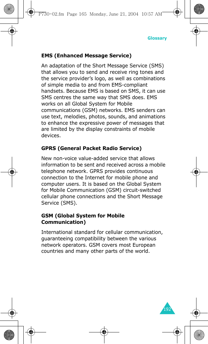 Glossary192EMS (Enhanced Message Service)An adaptation of the Short Message Service (SMS) that allows you to send and receive ring tones and the service provider’s logo, as well as combinations of simple media to and from EMS-compliant handsets. Because EMS is based on SMS, it can use SMS centres the same way that SMS does. EMS works on all Global System for Mobile communications (GSM) networks. EMS senders can use text, melodies, photos, sounds, and animations to enhance the expressive power of messages that are limited by the display constraints of mobile devices.GPRS (General Packet Radio Service)New non-voice value-added service that allows information to be sent and received across a mobile telephone network. GPRS provides continuous connection to the Internet for mobile phone and computer users. It is based on the Global System for Mobile Communication (GSM) circuit-switched cellular phone connections and the Short Message Service (SMS).GSM (Global System for Mobile Communication)International standard for cellular communication, guaranteeing compatibility between the various network operators. GSM covers most European countries and many other parts of the world.P730-02.fm  Page 165  Monday, June 21, 2004  10:57 AM