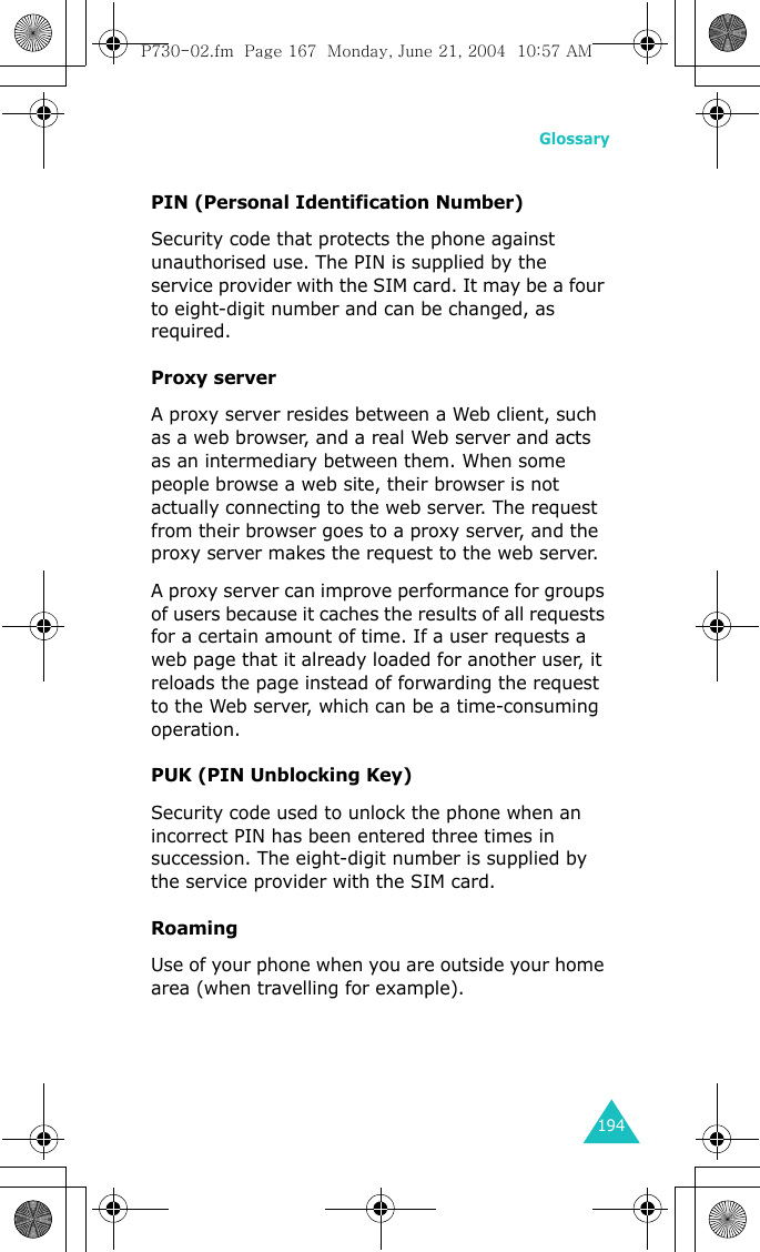 Glossary194PIN (Personal Identification Number)Security code that protects the phone against unauthorised use. The PIN is supplied by the service provider with the SIM card. It may be a four to eight-digit number and can be changed, as required.Proxy serverA proxy server resides between a Web client, such as a web browser, and a real Web server and acts as an intermediary between them. When some people browse a web site, their browser is not actually connecting to the web server. The request from their browser goes to a proxy server, and the proxy server makes the request to the web server. A proxy server can improve performance for groups of users because it caches the results of all requests for a certain amount of time. If a user requests a web page that it already loaded for another user, it reloads the page instead of forwarding the request to the Web server, which can be a time-consuming operation.PUK (PIN Unblocking Key)Security code used to unlock the phone when an incorrect PIN has been entered three times in succession. The eight-digit number is supplied by the service provider with the SIM card.RoamingUse of your phone when you are outside your home area (when travelling for example).P730-02.fm  Page 167  Monday, June 21, 2004  10:57 AM