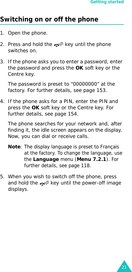 Getting started21Switching on or off the phone1. Open the phone.2. Press and hold the   key until the phone switches on.3. If the phone asks you to enter a password, enter the password and press the OK soft key or the Centre key. The password is preset to “00000000” at the factory. For further details, see page 153.4. If the phone asks for a PIN, enter the PIN and press the OK soft key or the Centre key. For further details, see page 154.The phone searches for your network and, after finding it, the idle screen appears on the display. Now, you can dial or receive calls.Note: The display language is preset to Français at the factory. To change the language, use the Language menu (Menu 7.2.1). For further details, see page 118.5. When you wish to switch off the phone, press and hold the   key until the power-off image displays. 