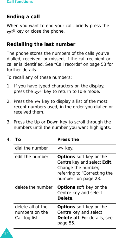 Call functions24Ending a callWhen you want to end your call, briefly press the    key or close the phone.Redialling the last numberThe phone stores the numbers of the calls you’ve dialled, received, or missed, if the call recipient or caller is identified. See “Call records” on page 53 for further details. To recall any of these numbers:1. If you have typed characters on the display, press the   key to return to Idle mode.2. Press the   key to display a list of the most recent numbers used, in the order you dialled or received them.3. Press the Up or Down key to scroll through the numbers until the number you want highlights.4.To Press thedial the number   key.edit the number Options soft key or the Centre key and select Edit. Change the number, referring to “Correcting the number” on page 23.delete the number Options soft key or the Centre key and select Delete.delete all of the numbers on the Call log list Options soft key or the Centre key and select Delete all. For details, see page 55.