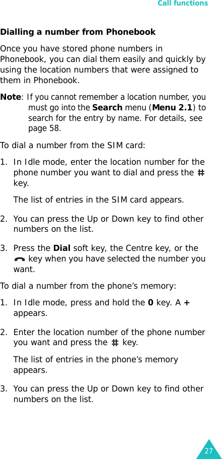 Call functions27Dialling a number from PhonebookOnce you have stored phone numbers in Phonebook, you can dial them easily and quickly by using the location numbers that were assigned to them in Phonebook. Note: If you cannot remember a location number, you must go into the Search menu (Menu 2.1) to search for the entry by name. For details, see page 58.To dial a number from the SIM card:1. In Idle mode, enter the location number for the phone number you want to dial and press the   key.The list of entries in the SIM card appears.2. You can press the Up or Down key to find other numbers on the list.3. Press the Dial soft key, the Centre key, or the  key when you have selected the number you want.To dial a number from the phone’s memory:1. In Idle mode, press and hold the 0 key. A + appears.2. Enter the location number of the phone number you want and press the   key. The list of entries in the phone’s memory appears.3. You can press the Up or Down key to find other numbers on the list.