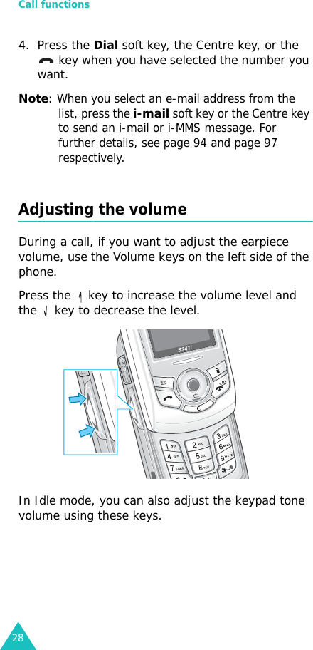 Call functions284. Press the Dial soft key, the Centre key, or the  key when you have selected the number you want.Note: When you select an e-mail address from the list, press the i-mail soft key or the Centre key to send an i-mail or i-MMS message. For further details, see page 94 and page 97 respectively.Adjusting the volumeDuring a call, if you want to adjust the earpiece volume, use the Volume keys on the left side of the phone. Press the   key to increase the volume level and the   key to decrease the level.In Idle mode, you can also adjust the keypad tone volume using these keys.