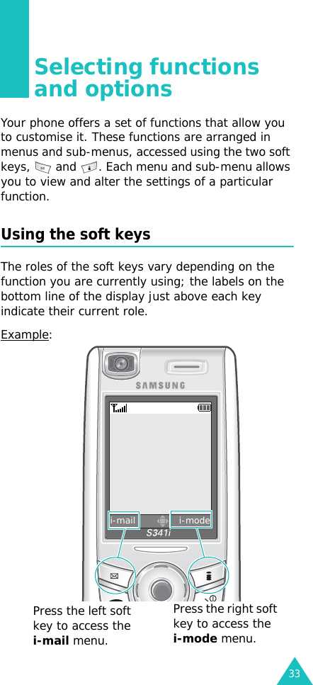 33Selecting functions and optionsYour phone offers a set of functions that allow you to customise it. These functions are arranged in menus and sub-menus, accessed using the two soft keys,   and  . Each menu and sub-menu allows you to view and alter the settings of a particular function.Using the soft keysThe roles of the soft keys vary depending on the function you are currently using; the labels on the bottom line of the display just above each key indicate their current role.Example:i-mail              i-modePress the left soft key to access the i-mail menu.Press the right soft key to access the i-mode menu.