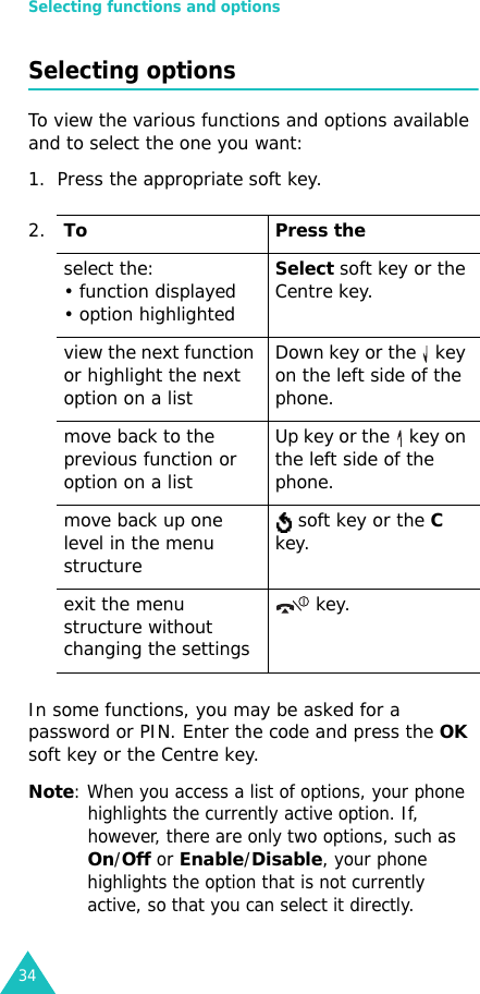 Selecting functions and options34Selecting optionsTo view the various functions and options available and to select the one you want: 1. Press the appropriate soft key.In some functions, you may be asked for a password or PIN. Enter the code and press the OK soft key or the Centre key.Note: When you access a list of options, your phone highlights the currently active option. If, however, there are only two options, such as On/Off or Enable/Disable, your phone highlights the option that is not currently active, so that you can select it directly.2.To Press theselect the:• function displayed • option highlightedSelect soft key or the Centre key. view the next function or highlight the next option on a listDown key or the   key on the left side of the phone. move back to the previous function or option on a listUp key or the   key on the left side of the phone. move back up one level in the menu structure soft key or the C key.exit the menu structure without changing the settings key.