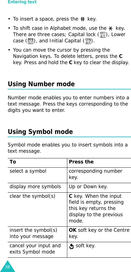 Entering text38• To insert a space, press the   key. • To shift case in Alphabet mode, use the   key. There are three cases; Capital lock ( ), Lower case ( ), and Initial Capital ( ). • You can move the cursor by pressing the Navigation keys. To delete letters, press the C key. Press and hold the C key to clear the display. Using Number modeNumber mode enables you to enter numbers into a text message. Press the keys corresponding to the digits you want to enter.Using Symbol modeSymbol mode enables you to insert symbols into a text message. To Press the select a symbol corresponding number key.display more symbols Up or Down key. clear the symbol(s)C key. When the input field is empty, pressing this key returns the display to the previous mode.insert the symbol(s) into your messageOK soft key or the Centre key.cancel your input and exits Symbol mode  soft key.