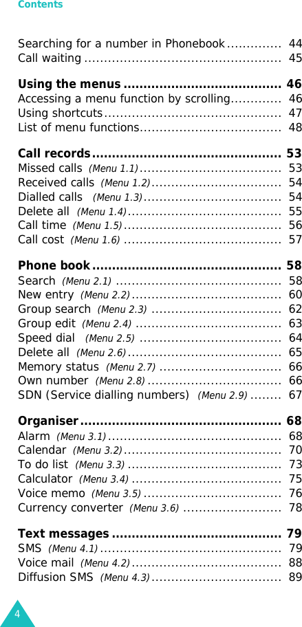 Contents4Searching for a number in Phonebook..............  44Call waiting ..................................................  45Using the menus ........................................ 46Accessing a menu function by scrolling.............  46Using shortcuts.............................................  47List of menu functions....................................  48Call records................................................ 53Missed calls  (Menu 1.1)....................................  53Received calls  (Menu 1.2).................................  54Dialled calls   (Menu 1.3)...................................  54Delete all  (Menu 1.4).......................................  55Call time  (Menu 1.5)........................................  56Call cost  (Menu 1.6)........................................  57Phone book................................................ 58Search  (Menu 2.1)..........................................  58New entry  (Menu 2.2)......................................  60Group search  (Menu 2.3).................................  62Group edit  (Menu 2.4).....................................  63Speed dial   (Menu 2.5)....................................  64Delete all  (Menu 2.6).......................................  65Memory status  (Menu 2.7)...............................  66Own number  (Menu 2.8)..................................  66SDN (Service dialling numbers)  (Menu 2.9)........  67Organiser................................................... 68Alarm  (Menu 3.1)............................................  68Calendar  (Menu 3.2)........................................  70To do list  (Menu 3.3).......................................  73Calculator  (Menu 3.4)......................................  75Voice memo  (Menu 3.5)...................................  76Currency converter  (Menu 3.6).........................  78Text messages ........................................... 79SMS  (Menu 4.1)..............................................  79Voice mail  (Menu 4.2)......................................  88Diffusion SMS  (Menu 4.3).................................  89