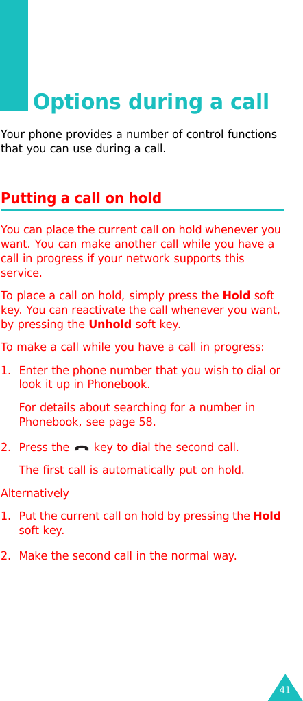 41Options during a callYour phone provides a number of control functions that you can use during a call.Putting a call on holdYou can place the current call on hold whenever you want. You can make another call while you have a call in progress if your network supports this service. To place a call on hold, simply press the Hold soft key. You can reactivate the call whenever you want, by pressing the Unhold soft key.To make a call while you have a call in progress:1. Enter the phone number that you wish to dial or look it up in Phonebook.For details about searching for a number in Phonebook, see page 58.2. Press the   key to dial the second call. The first call is automatically put on hold.Alternatively 1. Put the current call on hold by pressing the Hold soft key.2. Make the second call in the normal way.