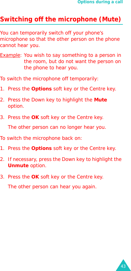 Options during a call43Switching off the microphone (Mute)You can temporarily switch off your phone’s microphone so that the other person on the phone cannot hear you.Example: You wish to say something to a person in the room, but do not want the person on the phone to hear you.To switch the microphone off temporarily:1. Press the Options soft key or the Centre key.2. Press the Down key to highlight the Mute option.3. Press the OK soft key or the Centre key. The other person can no longer hear you.To switch the microphone back on:1. Press the Options soft key or the Centre key.2. If necessary, press the Down key to highlight the Unmute option.3. Press the OK soft key or the Centre key. The other person can hear you again.