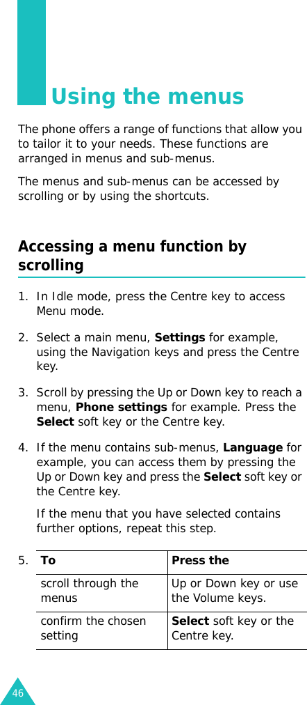 46Using the menusThe phone offers a range of functions that allow you to tailor it to your needs. These functions are arranged in menus and sub-menus.The menus and sub-menus can be accessed by scrolling or by using the shortcuts.Accessing a menu function by scrolling1. In Idle mode, press the Centre key to access Menu mode. 2. Select a main menu, Settings for example, using the Navigation keys and press the Centre key.3. Scroll by pressing the Up or Down key to reach a menu, Phone settings for example. Press the Select soft key or the Centre key.4. If the menu contains sub-menus, Language for example, you can access them by pressing the Up or Down key and press the Select soft key or the Centre key.If the menu that you have selected contains further options, repeat this step.5.To Press thescroll through the menus Up or Down key or use the Volume keys.confirm the chosen settingSelect soft key or the Centre key.