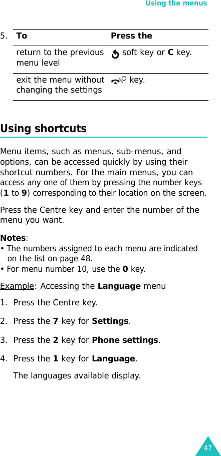 Using the menus47Using shortcutsMenu items, such as menus, sub-menus, and options, can be accessed quickly by using their shortcut numbers. For the main menus, you can access any one of them by pressing the number keys (1 to 9) corresponding to their location on the screen.Press the Centre key and enter the number of the menu you want.Notes: • The numbers assigned to each menu are indicated on the list on page 48. • For menu number 10, use the 0 key.Example: Accessing the Language menu1. Press the Centre key.2. Press the 7 key for Settings.3. Press the 2 key for Phone settings.4. Press the 1 key for Language.The languages available display. return to the previous menu level  soft key or C key.exit the menu without changing the settings  key.5.To Press the