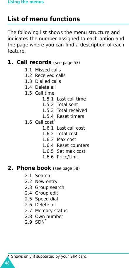 Using the menus48List of menu functionsThe following list shows the menu structure and indicates the number assigned to each option and the page where you can find a description of each feature.1.  Call records (see page 53)1.1  Missed calls1.2  Received calls1.3  Dialled calls1.4  Delete all1.5  Call time1.5.1  Last call time1.5.2  Total sent1.5.3  Total received1.5.4  Reset timers1.6  Call cost*1.6.1  Last call cost1.6.2  Total cost1.6.3  Max cost1.6.4  Reset counters1.6.5  Set max cost1.6.6  Price/Unit2.  Phone book (see page 58)2.1  Search2.2  New entry2.3  Group search2.4  Group edit2.5  Speed dial2.6  Delete all2.7  Memory status2.8  Own number2.9  SDN** Shows only if supported by your SIM card.