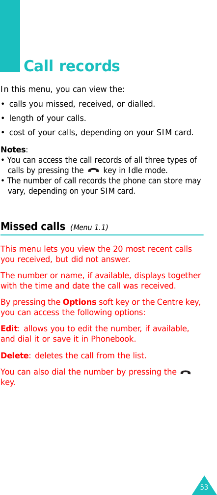 53Call recordsIn this menu, you can view the:• calls you missed, received, or dialled.• length of your calls.• cost of your calls, depending on your SIM card.Notes:• You can access the call records of all three types of calls by pressing the  key in Idle mode.• The number of call records the phone can store may vary, depending on your SIM card.Missed calls  (Menu 1.1)This menu lets you view the 20 most recent calls you received, but did not answer. The number or name, if available, displays together with the time and date the call was received. By pressing the Options soft key or the Centre key, you can access the following options:Edit: allows you to edit the number, if available, and dial it or save it in Phonebook.Delete: deletes the call from the list.You can also dial the number by pressing the    key.