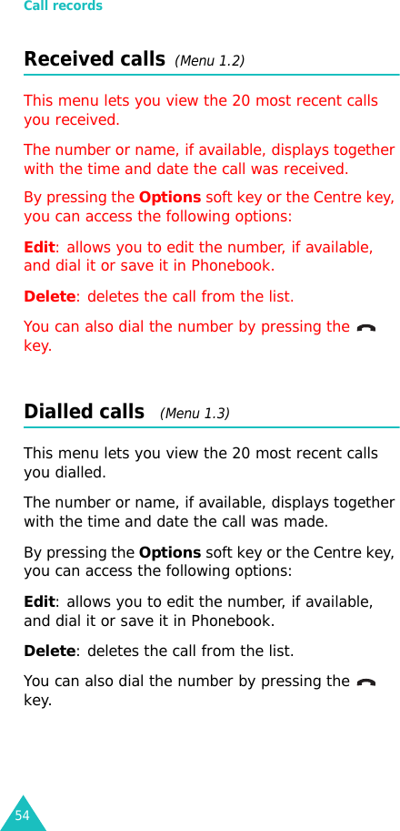 Call records54Received calls  (Menu 1.2) This menu lets you view the 20 most recent calls you received. The number or name, if available, displays together with the time and date the call was received. By pressing the Options soft key or the Centre key, you can access the following options:Edit: allows you to edit the number, if available, and dial it or save it in Phonebook.Delete: deletes the call from the list.You can also dial the number by pressing the    key.Dialled calls   (Menu 1.3)This menu lets you view the 20 most recent calls you dialled.The number or name, if available, displays together with the time and date the call was made. By pressing the Options soft key or the Centre key, you can access the following options:Edit: allows you to edit the number, if available, and dial it or save it in Phonebook.Delete: deletes the call from the list.You can also dial the number by pressing the    key.