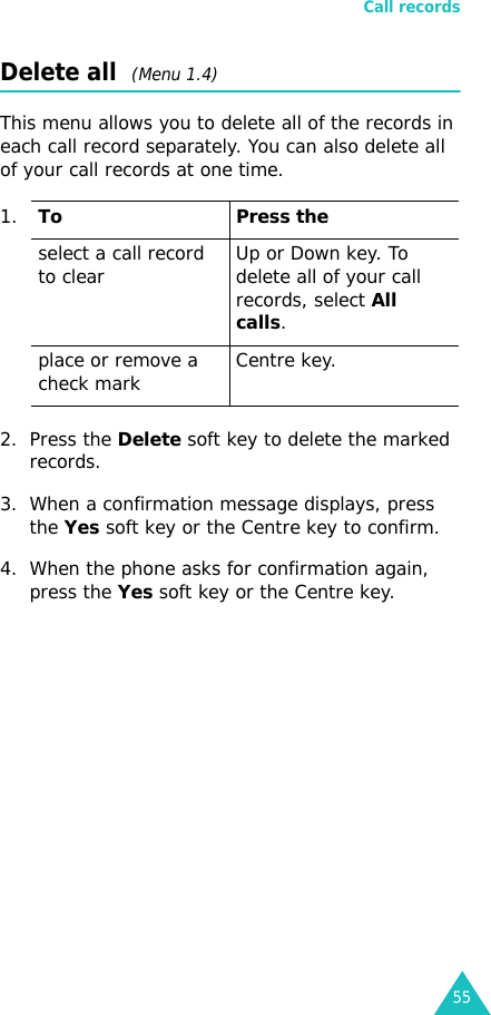 Call records55Delete all  (Menu 1.4) This menu allows you to delete all of the records in each call record separately. You can also delete all of your call records at one time.2. Press the Delete soft key to delete the marked records.3. When a confirmation message displays, press the Yes soft key or the Centre key to confirm.4. When the phone asks for confirmation again, press the Yes soft key or the Centre key.1.To Press theselect a call record to clear Up or Down key. To delete all of your call records, select All calls.place or remove a check mark Centre key.