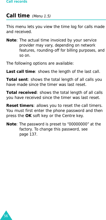 Call records56Call time  (Menu 1.5) This menu lets you view the time log for calls made and received. Note: The actual time invoiced by your service provider may vary, depending on network features, rounding-off for billing purposes, and so on.The following options are available:Last call time: shows the length of the last call.Total sent: shows the total length of all calls you have made since the timer was last reset.Total received: shows the total length of all calls you have received since the timer was last reset.Reset timers: allows you to reset the call timers. You must first enter the phone password and then press the OK soft key or the Centre key.Note: The password is preset to “00000000” at the factory. To change this password, see page 137.