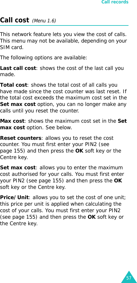 Call records57Call cost  (Menu 1.6) This network feature lets you view the cost of calls. This menu may not be available, depending on your SIM card.The following options are available:Last call cost: shows the cost of the last call you made.Total cost: shows the total cost of all calls you have made since the cost counter was last reset. If the total cost exceeds the maximum cost set in the Set max cost option, you can no longer make any calls until you reset the counter.Max cost: shows the maximum cost set in the Set max cost option. See below.Reset counters: allows you to reset the cost counter. You must first enter your PIN2 (see page 155) and then press the OK soft key or the Centre key.Set max cost: allows you to enter the maximum cost authorised for your calls. You must first enter your PIN2 (see page 155) and then press the OK soft key or the Centre key.Price/Unit: allows you to set the cost of one unit; this price per unit is applied when calculating the cost of your calls. You must first enter your PIN2 (see page 155) and then press the OK soft key or the Centre key.
