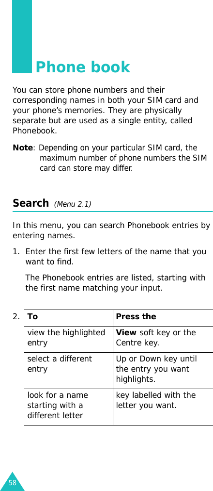 58Phone bookYou can store phone numbers and their corresponding names in both your SIM card and your phone’s memories. They are physically separate but are used as a single entity, called Phonebook.Note: Depending on your particular SIM card, the maximum number of phone numbers the SIM card can store may differ.Search  (Menu 2.1)In this menu, you can search Phonebook entries by entering names.1. Enter the first few letters of the name that you want to find.The Phonebook entries are listed, starting with the first name matching your input.2.To Press theview the highlighted entryView soft key or the Centre key.select a different entry Up or Down key until the entry you want highlights.look for a name starting with a different letterkey labelled with the letter you want.