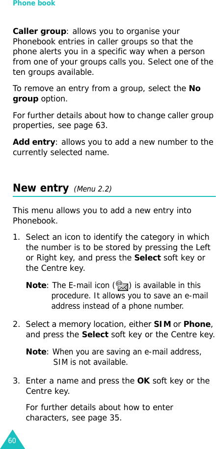 Phone book60Caller group: allows you to organise your Phonebook entries in caller groups so that the phone alerts you in a specific way when a person from one of your groups calls you. Select one of the ten groups available. To remove an entry from a group, select the No group option.For further details about how to change caller group properties, see page 63.Add entry: allows you to add a new number to the currently selected name.New entry  (Menu 2.2)This menu allows you to add a new entry into Phonebook.1. Select an icon to identify the category in which the number is to be stored by pressing the Left or Right key, and press the Select soft key or the Centre key.Note: The E-mail icon ( ) is available in this procedure. It allows you to save an e-mail address instead of a phone number.2. Select a memory location, either SIM or Phone, and press the Select soft key or the Centre key.Note: When you are saving an e-mail address, SIM is not available.3. Enter a name and press the OK soft key or the Centre key. For further details about how to enter characters, see page 35.